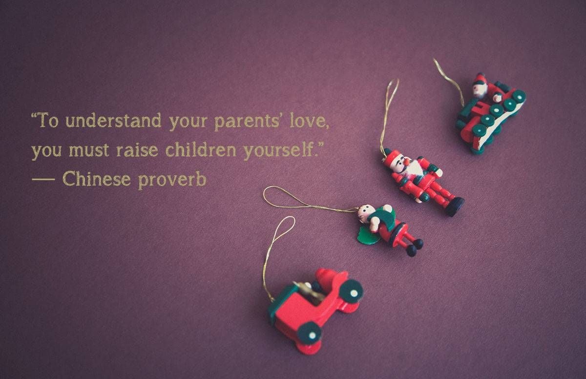 “To understand your parents’ love, you must raise children yourself.”— Chinese proverb