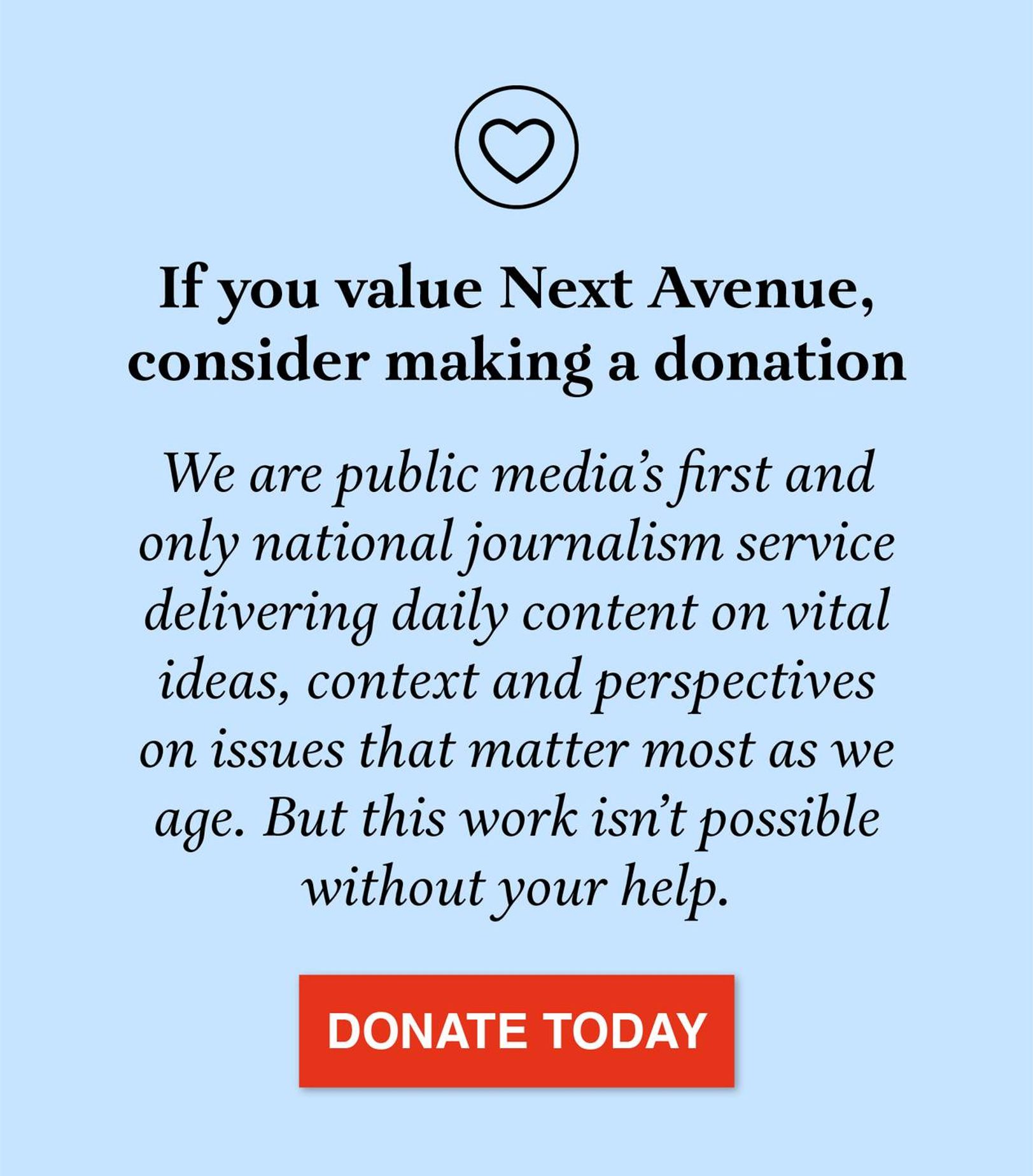 Graphic that reads, "If you value Next Avenue, consider making a donation. We are public media’s first and only national journalism service delivering daily content on vital ideas, context and perspectives on issues that matter most as we age. But this work isn’t possible without your help. Click to donate."