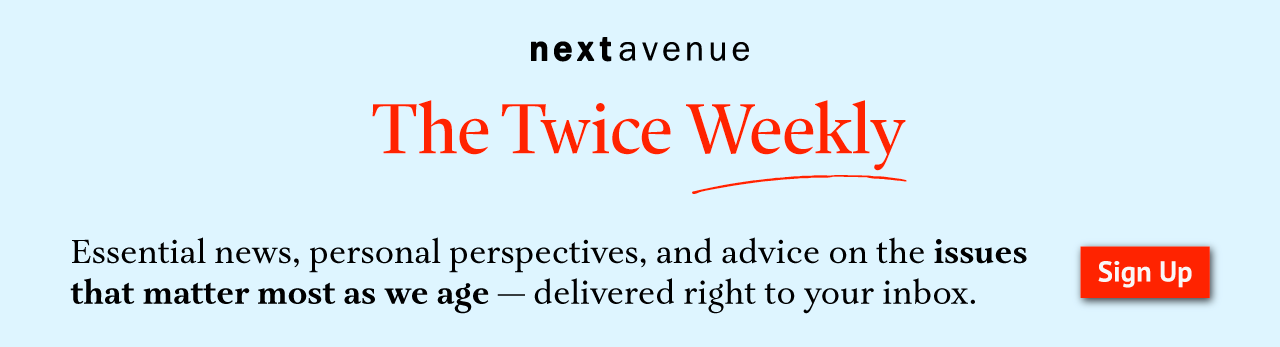 Sign up logo for Next Avenue's Newsletter, The Twice Weekly. Click to sign up. Essential news, personal perspectives, and advice on the issues that matter most as we age — delivered right to your inbox.