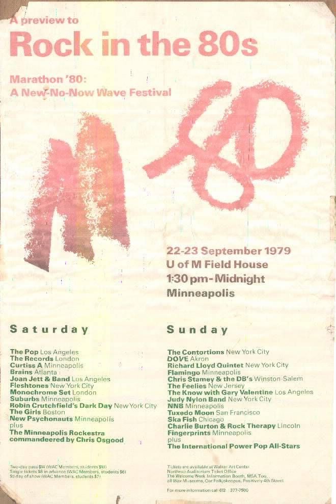 A preview to Rock in the 80s Marathon '80: A New-No-Now Wave Festival 22-23 September 1979 U of M Field House 1:30 pm- Midnight Minneapolis Saturday Sunday The Pop Los Angeles The Contortions New York City The Records London DOVE Akron Curtiss A Minneapolis Richard Lloyd Quintet New York City Brains Atlanta Flamingo Minneapolis Joan Jett & Band Los Angeles Chris Stamey & the DB's Winston Salem Fleshtones New York City The Feelies New Jersey Monochrome Set London The Know with Gary Valentine Los Angeles Suburbs Minneapolis Judy Nylon Band New York City Robin Crutchfield's Dark Day New York City NN8 Minneapolis The Girls Boston Tuxedo Moon San Francisco New Psychonauts Minneapolis Ska Fish Chicago plus Charlie Burton & Rock Therapy Lincoln The Minneapolis Rockestra Fingerprints Minneapolis compersondeered by Chris Osgood plus The International Power Pop All-Stars Two day pass $14 (WAC Martibling, students $10) Tickets are available at Walker Art Center Sing + tickets SB in advance IWAC Members, students far Northrap Auditorium Ticket Office Suday of show IWAC Members. students $7! The Welcome Week Iningnation Booth, MSA. Text, all Wax Museums, Oar Falk,okeopus, Positivity 4th Street For more information cal 612 377-7500